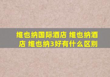 维也纳国际酒店 维也纳酒店 维也纳3好有什么区别